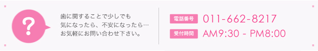 歯に関することで少しでも気になったら、不安になったら…お気軽にお問い合わせ下さい。電話は011-662-8217
